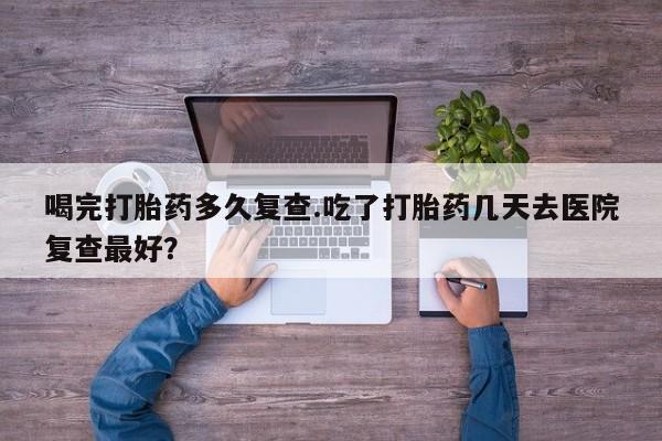 米非司酮打胎药官网喝完打胎药多久复查.吃了打胎药几天去医院复查最好？