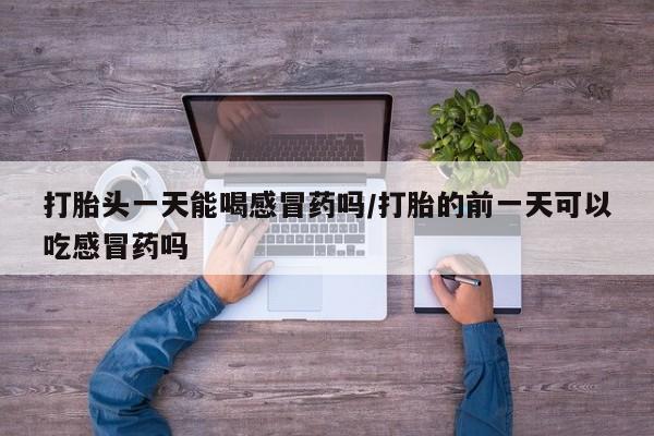米非司酮打胎药官网打胎头一天能喝感冒药吗/打胎的前一天可以吃感冒药吗