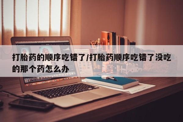 米非司酮打胎药官网打胎药的顺序吃错了/打胎药顺序吃错了没吃的那个药怎么办