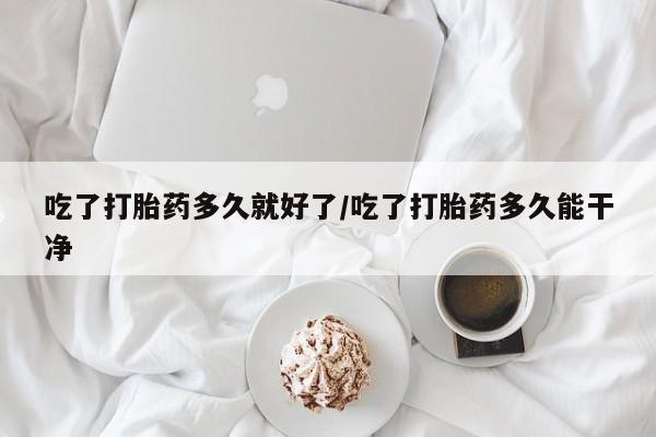 米非司酮打胎药官网吃了打胎药多久就好了/吃了打胎药多久能干净