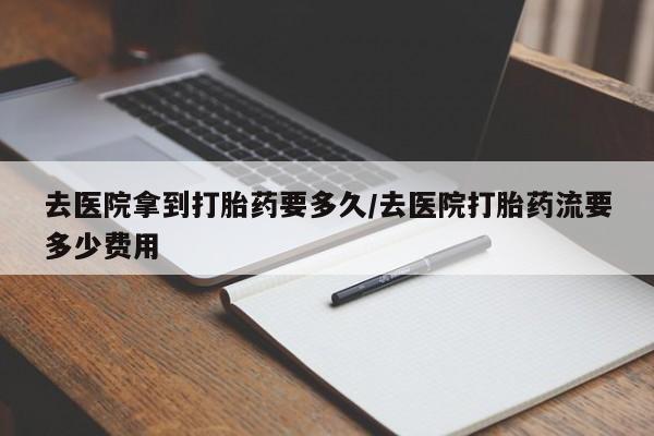 米非司酮打胎药官网去医院拿到打胎药要多久/去医院打胎药流要多少费用