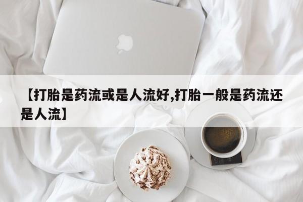 米非司酮打胎药官网【打胎是药流或是人流好,打胎一般是药流还是人流】