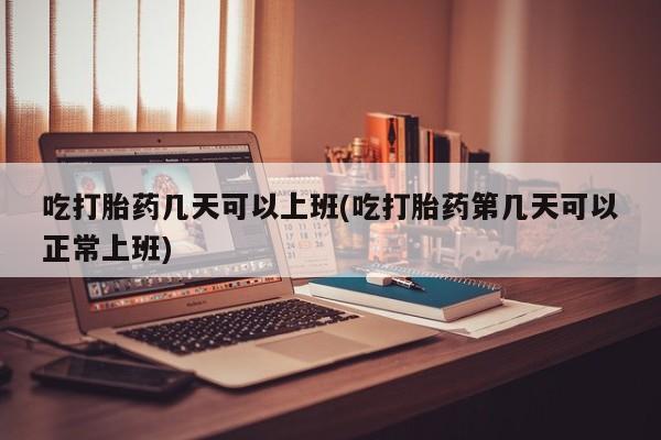米非司酮打胎药官网吃打胎药几天可以上班(吃打胎药第几天可以正常上班)