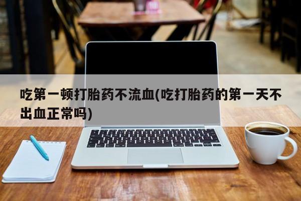 米非司酮打胎药官网吃第一顿打胎药不流血(吃打胎药的第一天不出血正常吗)