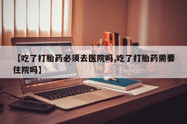 米非司酮打胎药官网【吃了打胎药必须去医院吗,吃了打胎药需要住院吗】