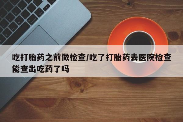 米非司酮打胎药官网吃打胎药之前做检查/吃了打胎药去医院检查能查出吃药了吗