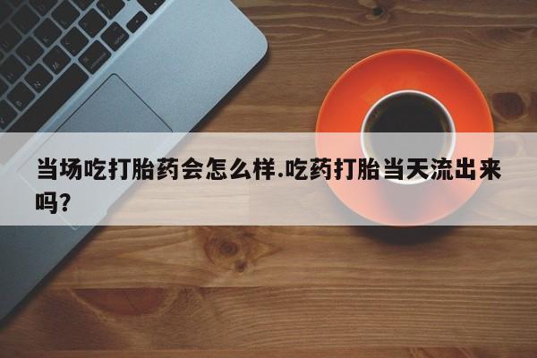 米非司酮打胎药官网当场吃打胎药会怎么样.吃药打胎当天流出来吗？