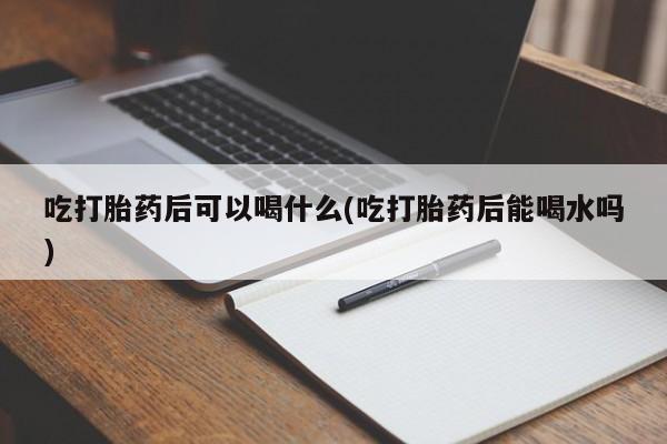 米非司酮打胎药官网吃打胎药后可以喝什么(吃打胎药后能喝水吗)