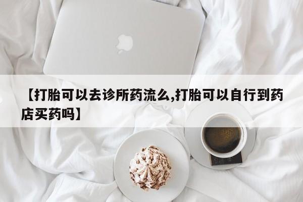 米非司酮打胎药官网【打胎可以去诊所药流么,打胎可以自行到药店买药吗】