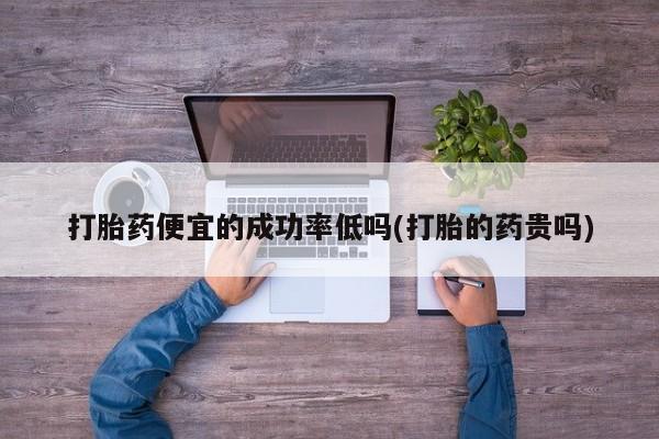 米非司酮打胎药官网打胎药便宜的成功率低吗(打胎的药贵吗)