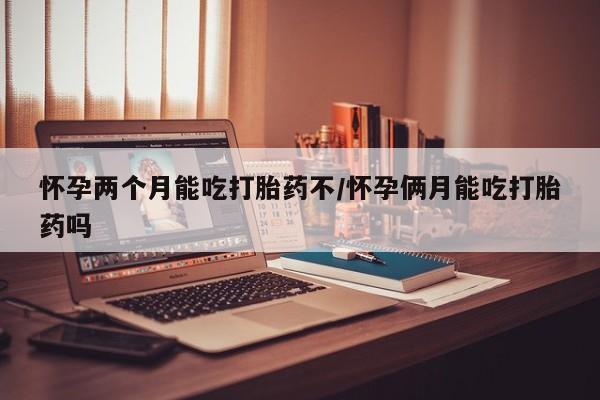 米非司酮打胎药官网怀孕两个月能吃打胎药不/怀孕俩月能吃打胎药吗