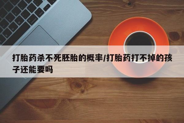 米非司酮打胎药官网打胎药杀不死胚胎的概率/打胎药打不掉的孩子还能要吗