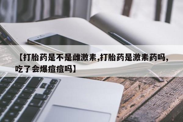 米非司酮打胎药官网【打胎药是不是雌激素,打胎药是激素药吗,吃了会爆痘痘吗】