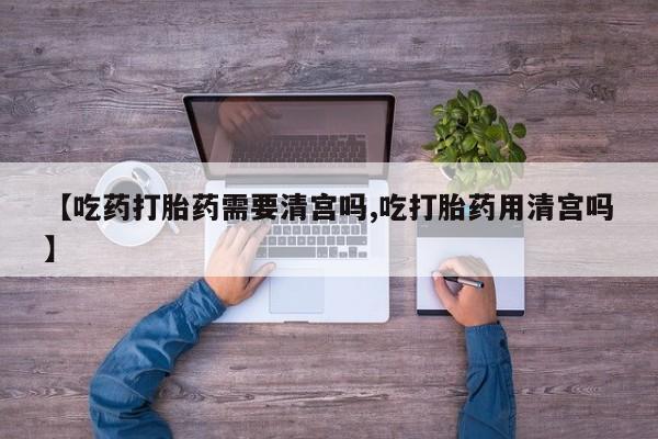 米非司酮打胎药官网【吃药打胎药需要清宫吗,吃打胎药用清宫吗】
