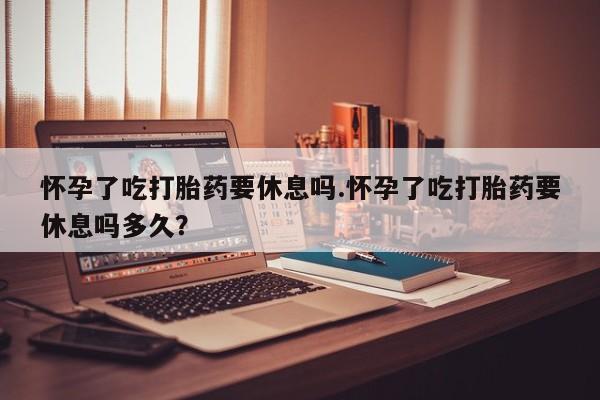 米非司酮打胎药官网怀孕了吃打胎药要休息吗.怀孕了吃打胎药要休息吗多久？