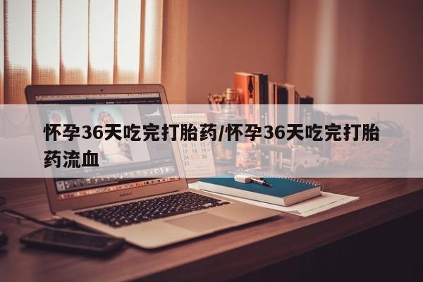 米非司酮打胎药官网怀孕36天吃完打胎药/怀孕36天吃完打胎药流血