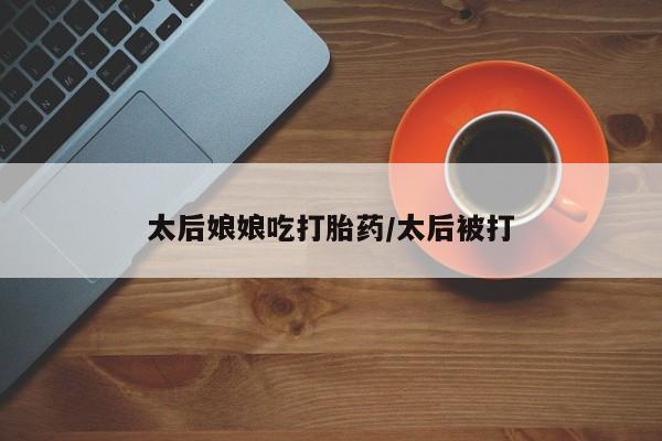 米非司酮打胎药官网太后娘娘吃打胎药/太后被打