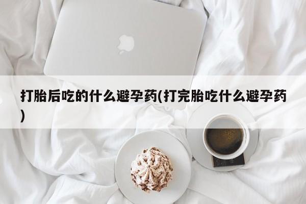 米非司酮打胎药官网打胎后吃的什么避孕药(打完胎吃什么避孕药)