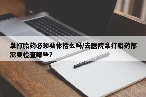 米非司酮打胎药官网拿打胎药必须要体检么吗/去医院拿打胎药都需要检查哪些?