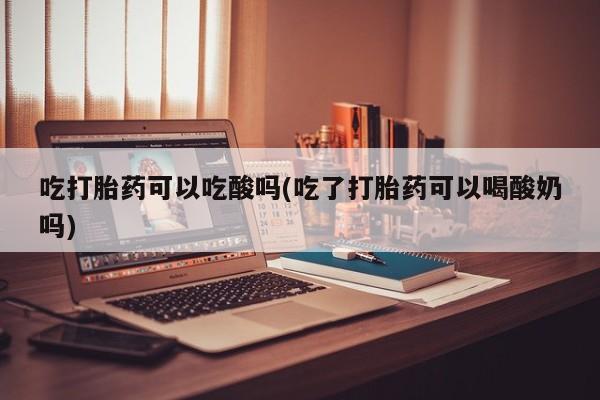 米非司酮打胎药官网吃打胎药可以吃酸吗(吃了打胎药可以喝酸奶吗)