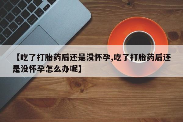 米非司酮打胎药官网【吃了打胎药后还是没怀孕,吃了打胎药后还是没怀孕怎么办呢】
