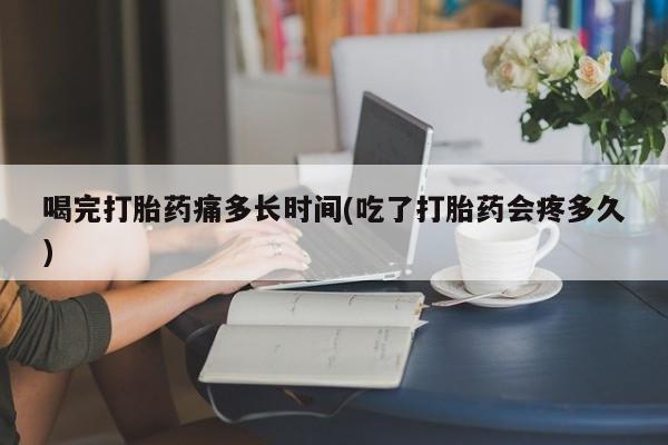 米非司酮打胎药官网喝完打胎药痛多长时间(吃了打胎药会疼多久)