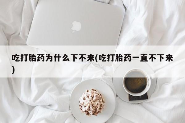 米非司酮打胎药官网吃打胎药为什么下不来(吃打胎药一直不下来)
