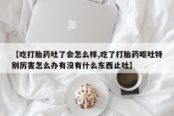 米非司酮打胎药官网【吃打胎药吐了会怎么样,吃了打胎药呕吐特别厉害怎么办有没有什么东西止吐】