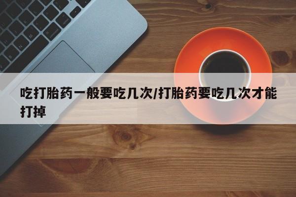 米非司酮打胎药官网吃打胎药一般要吃几次/打胎药要吃几次才能打掉