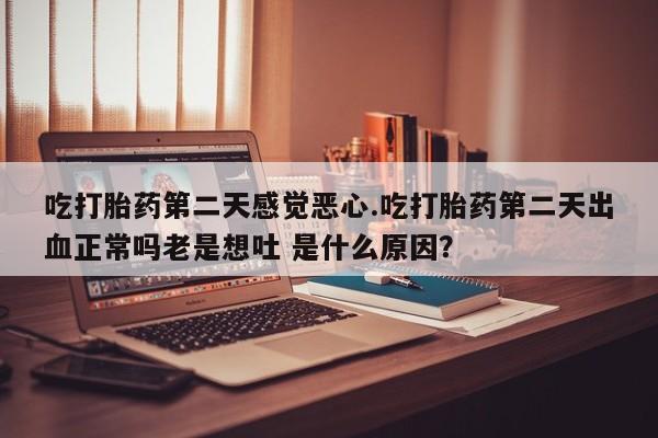 米非司酮打胎药官网吃打胎药第二天感觉恶心.吃打胎药第二天出血正常吗老是想吐 是什么原因？