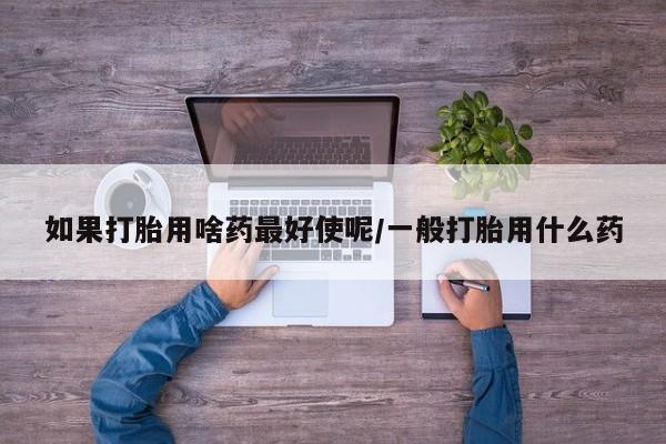 米非司酮打胎药官网如果打胎用啥药最好使呢/一般打胎用什么药