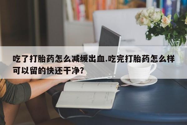 米非司酮打胎药官网吃了打胎药怎么减缓出血.吃完打胎药怎么样可以留的快还干净？