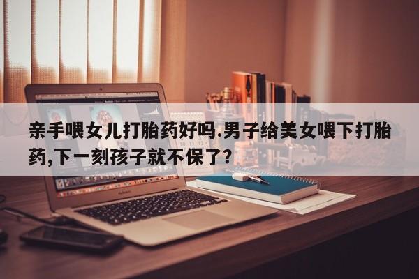 米非司酮打胎药官网亲手喂女儿打胎药好吗.男子给美女喂下打胎药,下一刻孩子就不保了？