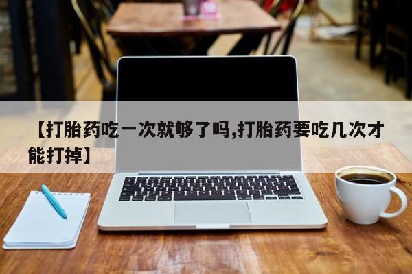 米非司酮打胎药官网【打胎药吃一次就够了吗,打胎药要吃几次才能打掉】
