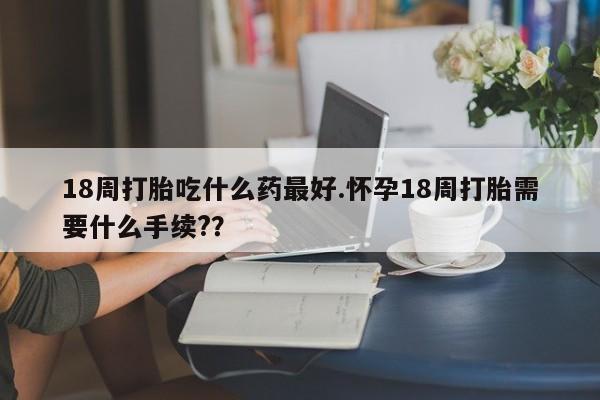 米非司酮打胎药官网18周打胎吃什么药最好.怀孕18周打胎需要什么手续?？
