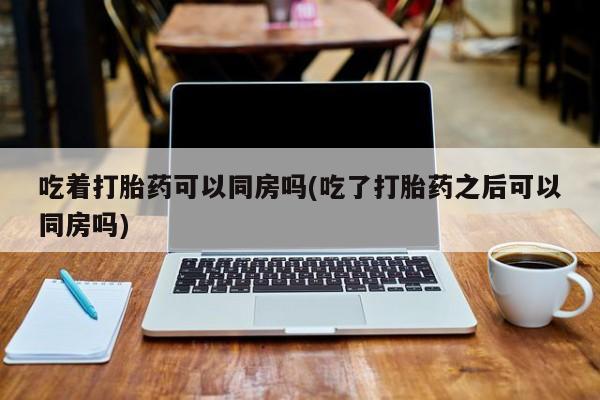 米非司酮打胎药官网吃着打胎药可以同房吗(吃了打胎药之后可以同房吗)