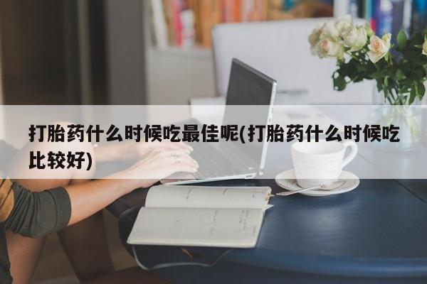 米非司酮打胎药官网打胎药什么时候吃最佳呢(打胎药什么时候吃比较好)