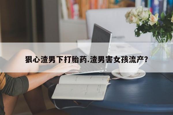 米非司酮打胎药官网狠心渣男下打胎药.渣男害女孩流产？