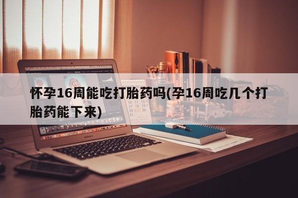 米非司酮打胎药官网怀孕16周能吃打胎药吗(孕16周吃几个打胎药能下来)