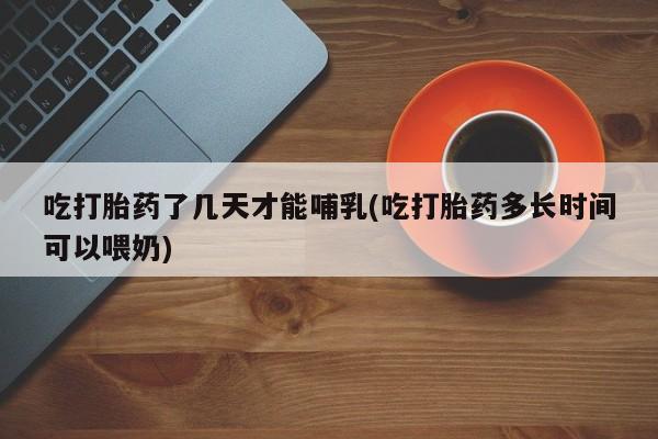 米非司酮打胎药官网吃打胎药了几天才能哺乳(吃打胎药多长时间可以喂奶)