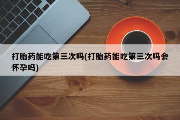 米非司酮打胎药官网打胎药能吃第三次吗(打胎药能吃第三次吗会怀孕吗)