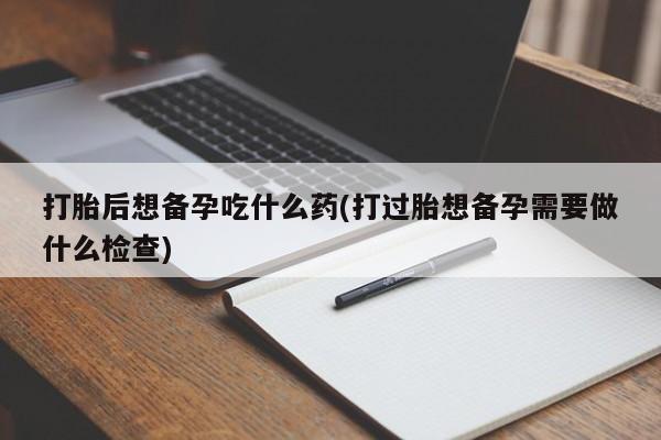 米非司酮打胎药官网打胎后想备孕吃什么药(打过胎想备孕需要做什么检查)
