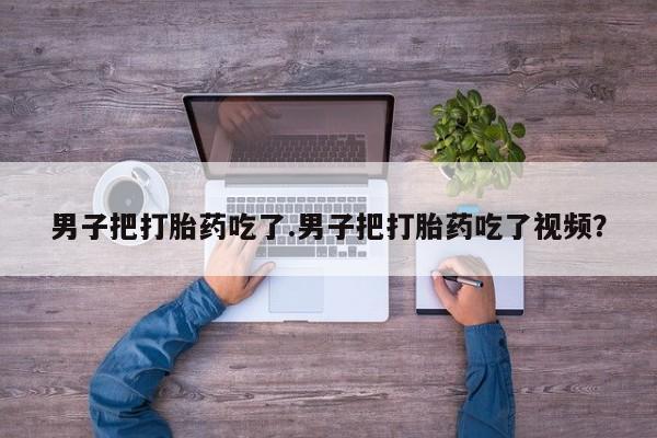 米非司酮打胎药官网男子把打胎药吃了.男子把打胎药吃了视频？