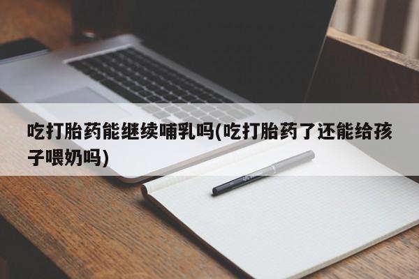 米非司酮打胎药官网吃打胎药能继续哺乳吗(吃打胎药了还能给孩子喂奶吗)