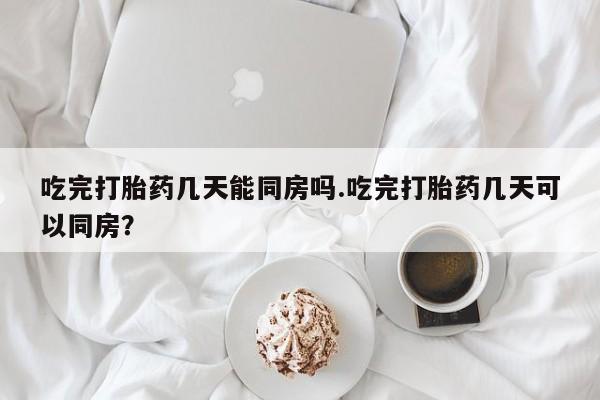 米非司酮打胎药官网吃完打胎药几天能同房吗.吃完打胎药几天可以同房？