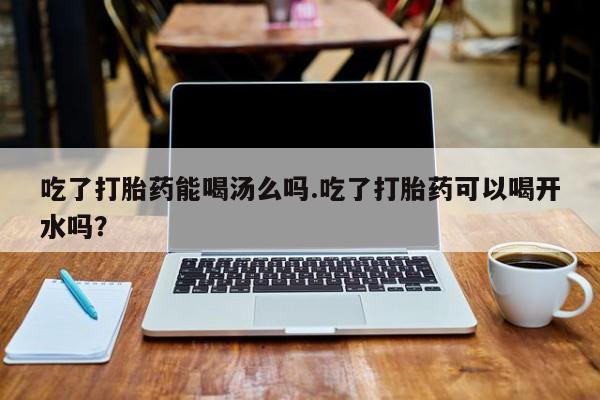 米非司酮打胎药官网吃了打胎药能喝汤么吗.吃了打胎药可以喝开水吗？