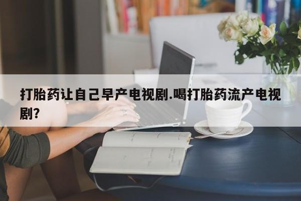 米非司酮打胎药官网打胎药让自己早产电视剧.喝打胎药流产电视剧？