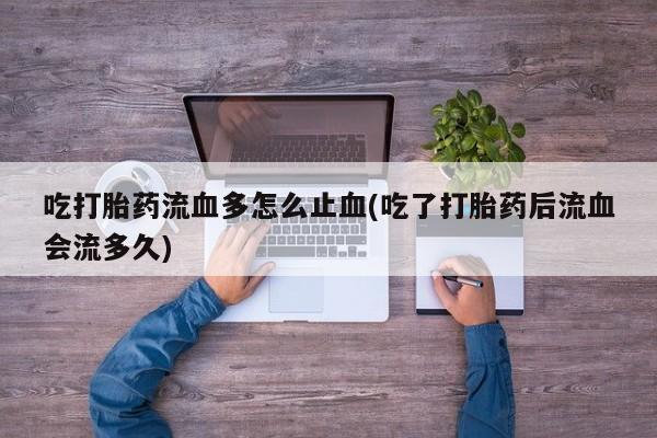 米非司酮打胎药官网吃打胎药流血多怎么止血(吃了打胎药后流血会流多久)