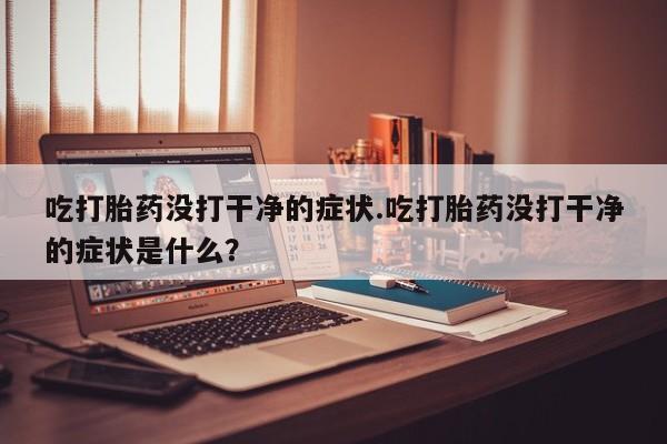 米非司酮打胎药官网吃打胎药没打干净的症状.吃打胎药没打干净的症状是什么？