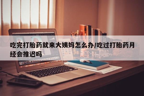 米非司酮打胎药官网吃完打胎药就来大姨妈怎么办/吃过打胎药月经会推迟吗